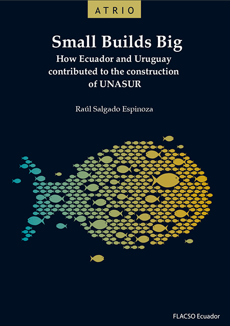 Salgado Espinoza, Raúl <br>Small Builds Big: how Ecuador and Uruguay contributed to the construction of UNASUR<br/>Quito: FLACSO Ecuador. 2017. xix, 219 páginas 